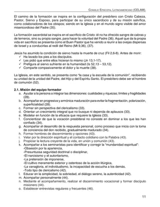 11
Consejo Episcopal Latinoamericano (CELAM).
El camino de la formación se inspira en la configuración del presbítero con Cristo Cabeza,
Pastor, Siervo y Esposo, para participar de su único sacerdocio y de su misión salvífica,
como colaboradores de los obispos; siendo en la Iglesia y en el mundo signo visible del amor
misericordioso del Padre (35).
La formación sacerdotal se inspira en el sacrificio de Cristo: él no ha ofrecido sangre de cabras y
de terneros, sino su propia sangre, para hacer la voluntad del Padre (36). Aquel que da la propia
vida en sacrificio se presenta como el Buen Pastor que ha venido a reunir a las ovejas dispersas
de Israel y a conducirlas al redil del Reino (Mt 9,36), (37).
Jesús ha asumido la condición de siervo hasta la muerte de cruz (Fil 2,6-8). Antes de morir:
	Ha lavado los pies a los discípulos.
	Les pidió que entre ellos hicieran lo mismo (Jn 13,1-17).
	Prefigura al siervo sufriente en la humanidad (Is 52,13 – 53,12).
	Comparte compasivamente el dolor y la muerte (38).
La Iglesia, en este sentido, se presenta como “la casa y la escuela de la comunión”, recibiendo
su unidad de la unidad del Padre, del Hijo y del Espíritu Santo. El presbítero debe ser el hombre
de comunión (52).
2.1. Misión del equipo formador
a.	 Ayudar a la persona a integrar las dimensiones: cualidades y riquezas; límites y fragilidades
(28).
b.	 Acompañar en progresiva y armónica maduración para evitar la fragmentación, polarización,
superficialidad (28).
c.	 Formar sin perspectiva del clericalismo (33).
d.	 Orientar un crecimiento integral que no busque ni dependa de aplausos (33).
e.	 Modelar en función de la eficacia que requiere la Iglesia (33).
f.	 Concientizar de que la vocación presbiteral no consiste en dominar a los que les han
confiado (34).
g.	 Acompañar el desarrollo de la respuesta personal, como proceso que inicia con la toma
de conciencia del don recibido, gradualmente madurado (34).
h.	 Formar hombres de discernimiento y opciones (43).
i.	 Velar por la dirección espiritual y el contacto cotidiano con la Palabra (43).
j.	 Propiciar la lectura creyente de la vida, en unión y comunión (43).
k.	 Acompañar a los seminaristas para identificar y corregir la “mundanidad espiritual”:
-Obsesión por la apariencia,
-Presuntuosa seguridad doctrinal o disciplinar,
-El narcisismo y el autoritarismo,
-La pretensión de imponerse,
-El cultivo meramente exterior y ostentoso de la acción litúrgica,
-La vanagloria, el individualismo, la incapacidad de escucha a los demás,
-Todo tipo de clericalismo (42).
l.	 Educar en la simplicidad, la sobriedad, el diálogo sereno, la autenticidad (42).
m.	Acompañar personalmente (44).
n.	 Mediante el acompañamiento, realizar el discernimiento vocacional y formar discípulo
misionero (44).
o.	 Establecer entrevistas regulares y frecuentes (46).
 