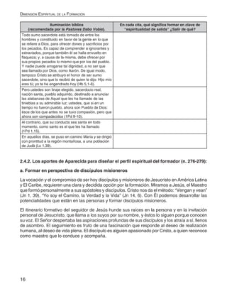 16
Dimensión Espiritual de la Formación
Iluminación bíblica
(recomendada por la Pastores Dabo Vobis).
En cada cita, qué significa formar en clave de
“espiritualidad de salida” ¿Salir de qué?
Todo sumo sacerdote está tomado de entre los
hombres y constituido en favor de la gente en lo que
se refiere a Dios, para ofrecer dones y sacrificios por
los pecados. Es capaz de comprender a ignorantes y
extraviados, porque también él se halla envuelto en
flaqueza; y, a causa de la misma, debe ofrecer por
sus propios pecados lo mismo que por los del pueblo.
Y nadie puede arrogarse tal dignidad, a no ser que
sea llamado por Dios, como Aarón. De igual modo,
tampoco Cristo se atribuyó el honor de ser sumo
sacerdote, sino que lo recibió de quien le dijo: Hijo mío
eres tú; yo te he engendrado hoy (Hb 5,1-6).
Pero ustedes son linaje elegido, sacerdocio real,
nación santa, pueblo adquirido, destinado a anunciar
las alabanzas de Aquel que les ha llamado de las
tinieblas a su admirable luz; ustedes, que si en un
tiempo no fueron pueblo, ahora son Pueblo de Dios:
ésos de los que antes no se tuvo compasión, pero que
ahora son compadecidos (1Pd 9-10).
Al contrario, que su conducta sea santa en todo
momento, como santo es el que les ha llamado
(1Pd 1,15).
En aquellos días, se puso en camino María y se dirigió
con prontitud a la región montañosa, a una población
de Judá (Lc 1,39).
2.4.2. Los aportes de Aparecida para diseñar el perfil espiritual del formador (n. 276-279):
a. Formar en perspectiva de discípulos misioneros
La vocación y el compromiso de ser hoy discípulos y misioneros de Jesucristo en América Latina
y El Caribe, requieren una clara y decidida opción por la formación. Miramos a Jesús, el Maestro
que formó personalmente a sus apóstoles y discípulos. Cristo nos da el método: “Vengan y vean”
(Jn 1, 39), “Yo soy el Camino, la Verdad y la Vida” (Jn 14, 6). Con Él podemos desarrollar las
potencialidades que están en las personas y formar discípulos misioneros.
El itinerario formativo del seguidor de Jesús hunde sus raíces en la persona y en la invitación
personal de Jesucristo, que llama a los suyos por su nombre, y éstos lo siguen porque conocen
su voz. El Señor despertaba las aspiraciones profundas de sus discípulos y los atraía a sí, llenos
de asombro. El seguimiento es fruto de una fascinación que responde al deseo de realización
humana, al deseo de vida plena. El discípulo es alguien apasionado por Cristo, a quien reconoce
como maestro que lo conduce y acompaña.
 