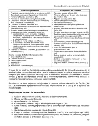 19
Consejo Episcopal Latinoamericano (CELAM).
Formación permanente Competencia del sacerdote
•	 Propicia la experiencia discipular no se interrumpe (80).
•	 Garantiza la continua configuración con Cristo (80).
•	 Fomenta la fidelidad al ministerio (81).
•	 Favorece el crecimiento maduro y formativo (82).
•	 Ofrece a los fieles los efectos de la buena formación y
de la santidad del sacerdote (82).
•	 Concretiza la realidad presbiteral (82).
•	 Presenta la fraternidad sacerdotal como el primer ámbito
para la formación (82).
•	 Actualiza ante el reto de la cultura contemporánea y
fortalece para enfrentar los desafíos siguientes:
	La atracción del poder, la riqueza, el apego a
una posición, la preocupación por crear espacios
exclusivos, “hacer carreras”, falta de disponibilidad a
la voluntad de Dios.
	El desafío de vivir el celibato por el Reino.
	El cansancio y el natural decaimiento físico,
conflictos, problemas de salud, desilusiones, rutina,
condicionamientos, que impiden la entrega total al
ministerio (84).
•	 Fortalece la fraternidad sacerdotal, que constituye una
valiosa ayuda (87).
Forma concreta de fraternidad sacramental:
•	 Encuentros fraternos.
•	 Dirección espiritual y confesión.
•	 Ejercicios espirituales.
•	 Mesa común.
•	 Vida común.
•	 Asociaciones sacerdotales (88).
•	 Aprende a conocer a Cristo (80).
•	 Alimenta la llama que da luz y calor al ejercicio
del ministerio (80).
•	 Adquiere caridad pastoral (80).
•	 Se convierte continuamente (81).
•	 Revive el don recibido (81).
•	 Se responsabiliza de su propio proceso de
formación (82).
•	 Adquiere fidelidad al encuentro personal con el
Señor (83).
•	 Consulta sacerdotes con mayor experiencia (83).
•	 Establece relaciones de colaboración y comparte
con otros de la misma generación (83).
•	 Abrazan con entusiasmo sus desafíos pastorales
(83).
•	 Experimenta su propia debilidad (genera
humildad y confianza en la acción misericordiosa
de Dios). (84).
•	 Busca, no el aislamiento, sino el
acompañamiento (84).
•	 Obtiene lecciones positivas de las dificultades
(84).
•	 Evita el riesgo de sentirse funcionario de lo
sagrado (84).
•	 Siente la cercanía de los hermanos y se hace
accesible a ellos (84).
•	 Se purifica de toda forma de individualismo (87).
El logro de los objetivos formativos no depende necesariamente del tiempo transcurrido en el
seminario ni de los estudios realizados. La ordenación representa la meta de un camino espiritual
cumplido que, de modo gradual, habrá ayudado al seminarista a adquirir conciencia de la llamada
recibida y de las características propias de la identidad presbiteral, permitiéndole alcanzar la
necesaria madurez humana, cristiana y sacerdotal (58).
Requiere un paciente y riguroso trabajo sobre la persona, abierta a la acción del Espíritu (54-
55). La permanente representa una necesidad imprescindible en la vida y en el ejercicio del
ministerio (56).
Rasgos que se esperan del seminarista:
a.	 Es dócil a la acción del Espíritu mediante el acompañamiento.
b.	 Revisa su vida constantemente.
c.	 Acoge la corrección fraterna.
d.	 Corresponde, cada vez mejor, a los impulsos de la gracia (58).
e.	 Entra cada vez con mayor profundidad en la contemplación de la Persona de Jesucristo
(68).
f.	 Siente las actitudes propias del Hijo de Dios (69).
g.	 Integra la madurez humana y espiritual, la vida de oración y el aprendizaje teológico (70).
h.	 Declara de modo libre, consciente y definitivo la propia voluntad de ser presbítero, después
de haber recibido la ordenación diaconal (74).
 