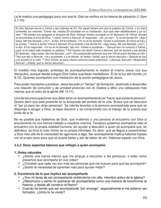 23
Consejo Episcopal Latinoamericano (CELAM).
La fe implica una pedagogía para vivir esa fe. Esto se verifica en la historia de salvación (1 Sam
3,1-10):
El niño Samuel servía a Yahvé a las órdenes de Elí. Por aquel tiempo era rara la palabra de Yahvé, y no eran
corrientes las visiones. 2Cierto día, estaba Elí acostado en su habitación. Sus ojos iban debilitándose y ya no
veía. 3 No estaba aún apagada la lámpara de Dios; Samuel estaba acostado en el Santuario de Yahvé, donde
se encontraba el arca de Dios. 4 Llamó Yahvé a Samuel. Él respondió: «¡Sí, ya voy!», 5y corrió donde Elí: «Aquí
estoy. Me has llamado, ¿no?», le dijo. Elí le contestó: «Yo no te he llamado. Vuelve a acostarte» El chico se fue y
se acostó. 6 Volvió a llamar Yahvé a Samuel. Él se levantó y fue donde Elí: «Aquí estoy. Me has llamado, ¿no?»,
le dijo. Elí le respondió: «Yo no te he llamado, hijo mío. Vuelve a acostarte.» 7 Samuel aún no conocía a Yahvé,
pues no le había sido revelada su palabra. 8 Por tercera vez llamó Yahvé a Samuel, que se levantó y fue donde
Elí diciendo: «Aquí estoy. Me has llamado, ¿no?» Elí comprendió entonces que era Yahvé quien llamaba al niño.
9 Así que dijo a Samuel: «Ve y acuéstate, y si te llaman, di: Habla, Yahvé, que tu siervo escucha.» Samuel se fue
y se acostó en su sitio. 10 Vino Yahvé, se paró y llamó como las veces anteriores: «¡Samuel, Samuel!» Respondió
Samuel: «¡Habla, que tu siervo escucha!».
El modelo más logrado, prototipo de acompañamiento lo realizó el mismo Jesús con sus
discípulos, aunque desde antiguo Dios había suscitado mediadores. Él es la luz del mundo (Jn
8,12). Quienes acompañan son mediación de la acción pedagógica de Jesús.
Para poder mandarlos a predicar, Jesús les pide un “tiempo” de formación, destinado a desarrollar
una relación de comunión y de amistad profunda con él. Dedica a ellos una catequesis más
intensa que al resto de la gente (Mt 13,11).
Una de las preocupaciones que debe tener un acompañamiento es “hacer que exista la persona”.
Quiere decir que está presente en la búsqueda del sentido de la vida. Busca que se descubra
el “ser yo para las otras personas”. Se intenta levantar a la persona acompañada para que se
disponga a acoger a Dios, le sepa discernir y se comprometa con el trabajo de la justicia que
brota de la fe.
No es posible que hablemos de Dios, que invitemos a una persona al encuentro con Dios si
previamente no nos hemos hallado a nosotros mismos. Tampoco podemos acompañar sólo al
encuentro con la propia realidad humana, sin ayudar a descubrir a quien se acompaña que, en
definitiva, es Dios lo más íntimo de su propia intimidad. Es decir, que se llegue a experimentar
a Dios más allá de la necesidad de agarrarse a algo. Ser acompañante implica haberse topado
con el propio pozo para que se pueda beber y dar de beber de ahí. Haberse topado con Dios.
3.4.2. Doce aspectos básicos que reflejan a quien acompaña:
1. Dotes naturales
	¿Siento una fuerza interna que me empuja a escuchar a las personas, a estar como
presencia que acompaña en sus vidas?
	¿Constato que cada vez son más las personas que me buscan para que las acompañe?
	¿Siento la necesidad de aprender más para ayudar mejor?
2. Conciencia de lo que implica ser acompañante
	¿Vivo mi tarea de ser acompañante sintiéndome con ella, miembro activo de la Iglesia?
	¿Reconozco y siento mi quehacer de acompañante como una manera de transformar la
historia, y desde allí construir el Reino?
	Cuando he tenido que ser acompañante “por encargo”, especialmente si me pidieron ser
formador, ¿cómo lo he vivido?
 