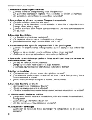 24
Dimensión Espiritual de la Formación
3. Personalidad capaz de gran humanidad
	¿Cómo sé reírme con otras personas y no de otras personas?
	¿En qué medida reconozco mi fragilidad y mi necesidad de ser también acompañado?
	¿En qué actitudes se manifiesta mi excedente de humanidad?
4. Conciencia de ser el rostro cercano de Dios para el acompañado
	¿Es el discernimiento una actitud vital en mí?
	¿Confronto y me dejo confrontar por otros la coherencia de mi vida, la integración entre lo
que digo, pienso, siento y hago?
	¿Cómo se manifiesta en mi relación con los demás cada una de las características del
Dios de Jesús?
5. Capacidad de optimismo
	¿He descubierto mi camino de crecimiento?
	¿Sé vivir desde mi centro, desde lo más positivo de mí mismo?
	¿Mi acción es creativa, tengo claro mis deseos profundos?
6. Actuaciones que son signos de compromiso con la vida y con la gente
	¿Cómo he ido experimentando en las personas a quienes acompaño que brota la vida
nueva?
	Apostar por los que pierden ¿es una acción que brota en mí con suavidad?
	¿Cuáles de mis acciones testimonian mi compromiso con la historia?
7. Conciencia, convencimiento y experiencia de ser pecador perdonado que hace que se
comprometa con una tarea.
	¿Me sé y me siento un pecador personado?
	¿Tengo experiencia de haber superado la culpa mal sana?
	¿Reconozco algunas imágenes fetichistas que pudiera tener de Dios?
8. Actitud contemplativa
	¿Cómo experimento mi propio proceso de crecimiento personal?
	¿Creo realmente que la persona que acompaño es la responsable de su proceso y yo soy
un instrumento que le facilita?
	¿Siento en el dolor del que acompaño el dolor de Cristo sufriente?
9. Capacidad de amar y ser amado
	¿Cómo experimento mi capacidad de amar?
	¿Siento que sirvo porque amo, o solo sirvo?
	¿Sé ubicar la relación de acompañamiento como algo afectuoso, pero distingo a la amistad?
10. Convencimiento de estar en proceso
	¿En qué áreas necesito crecer aún, cuáles son mis partes más oscuras, cuáles mis dilemas,
mis angustias?
	¿Cuáles áreas ya están fortalecidas en mí?
	¿Me dejo confrontar por los procesos que acompaño?
11. Persuasión de ser testigos
	¿Cuáles son los indicadores de que soy testigo y no protagonista de los procesos que
acompaño?
 
