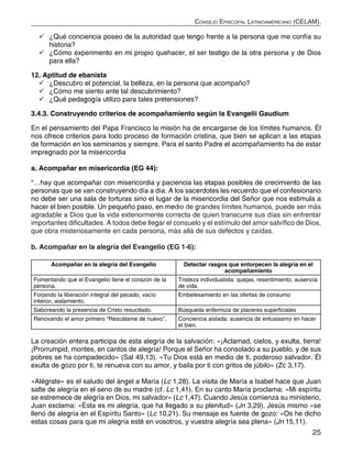 25
Consejo Episcopal Latinoamericano (CELAM).
	¿Qué conciencia poseo de la autoridad que tengo frente a la persona que me confía su
historia?
	¿Cómo experimento en mi propio quehacer, el ser testigo de la otra persona y de Dios
para ella?
12. Aptitud de ebanista
	¿Descubro el potencial, la belleza, en la persona que acompaño?
	¿Cómo me siento ante tal descubrimiento?
	¿Qué pedagogía utilizo para tales pretensiones?
3.4.3. Construyendo criterios de acompañamiento según la Evangelii Gaudium
En el pensamiento del Papa Francisco la misión ha de encargarse de los límites humanos. Él
nos ofrece criterios para todo proceso de formación cristina, que bien se aplican a las etapas
de formación en los seminarios y siempre. Para el santo Padre el acompañamiento ha de estar
impregnado por la misericordia
a. Acompañar en misericordia (EG 44):
“…hay que acompañar con misericordia y paciencia las etapas posibles de crecimiento de las
personas que se van construyendo día a día. A los sacerdotes les recuerdo que el confesionario
no debe ser una sala de torturas sino el lugar de la misericordia del Señor que nos estimula a
hacer el bien posible. Un pequeño paso, en medio de grandes límites humanos, puede ser más
agradable a Dios que la vida exteriormente correcta de quien transcurre sus días sin enfrentar
importantes dificultades. A todos debe llegar el consuelo y el estímulo del amor salvífico de Dios,
que obra misteriosamente en cada persona, más allá de sus defectos y caídas.
b. Acompañar en la alegría del Evangelio (EG 1-6):
Acompañar en la alegría del Evangelio Detectar rasgos que entorpecen la alegría en el
acompañamiento
Fomentando que el Evangelio llene el corazón de la
persona.
Tristeza individualista: quejas, resentimiento, ausencia
de vida.
Forjando la liberación integral del pecado, vacío
interior, aislamiento.
Embelesamiento en las ofertas de consumo
Saboreando la presencia de Cristo resucitado. Búsqueda enfermiza de placeres superficiales
Renovando el amor primero “Rescátame de nuevo”. Conciencia aislada: ausencia de entusiasmo en hacer
el bien.
La creación entera participa de esta alegría de la salvación: «¡Aclamad, cielos, y exulta, tierra!
¡Prorrumpid, montes, en cantos de alegría! Porque el Señor ha consolado a su pueblo, y de sus
pobres se ha compadecido» (Sal 49,13). «Tu Dios está en medio de ti, poderoso salvador. Él
exulta de gozo por ti, te renueva con su amor, y baila por ti con gritos de júbilo» (Zc 3,17).
«Alégrate» es el saludo del ángel a María (Lc 1,28). La visita de María a Isabel hace que Juan
salte de alegría en el seno de su madre (cf. Lc 1,41). En su canto María proclama: «Mi espíritu
se estremece de alegría en Dios, mi salvador» (Lc 1,47). Cuando Jesús comienza su ministerio,
Juan exclama: «Ésta es mi alegría, que ha llegado a su plenitud» (Jn 3,29). Jesús mismo «se
llenó de alegría en el Espíritu Santo» (Lc 10,21). Su mensaje es fuente de gozo: «Os he dicho
estas cosas para que mi alegría esté en vosotros, y vuestra alegría sea plena» (Jn 15,11).
 