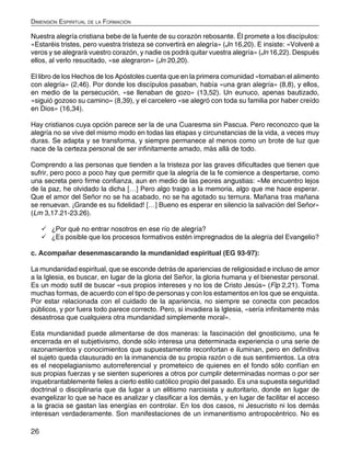 26
Dimensión Espiritual de la Formación
Nuestra alegría cristiana bebe de la fuente de su corazón rebosante. Él promete a los discípulos:
«Estaréis tristes, pero vuestra tristeza se convertirá en alegría» (Jn 16,20). E insiste: «Volveré a
veros y se alegrará vuestro corazón, y nadie os podrá quitar vuestra alegría» (Jn 16,22). Después
ellos, al verlo resucitado, «se alegraron» (Jn 20,20).
El libro de los Hechos de los Apóstoles cuenta que en la primera comunidad «tomaban el alimento
con alegría» (2,46). Por donde los discípulos pasaban, había «una gran alegría» (8,8), y ellos,
en medio de la persecución, «se llenaban de gozo» (13,52). Un eunuco, apenas bautizado,
«siguió gozoso su camino» (8,39), y el carcelero «se alegró con toda su familia por haber creído
en Dios» (16,34).
Hay cristianos cuya opción parece ser la de una Cuaresma sin Pascua. Pero reconozco que la
alegría no se vive del mismo modo en todas las etapas y circunstancias de la vida, a veces muy
duras. Se adapta y se transforma, y siempre permanece al menos como un brote de luz que
nace de la certeza personal de ser infinitamente amado, más allá de todo.
Comprendo a las personas que tienden a la tristeza por las graves dificultades que tienen que
sufrir, pero poco a poco hay que permitir que la alegría de la fe comience a despertarse, como
una secreta pero firme confianza, aun en medio de las peores angustias: «Me encuentro lejos
de la paz, he olvidado la dicha […] Pero algo traigo a la memoria, algo que me hace esperar.
Que el amor del Señor no se ha acabado, no se ha agotado su ternura. Mañana tras mañana
se renuevan. ¡Grande es su fidelidad! […] Bueno es esperar en silencio la salvación del Señor»
(Lm 3,17.21-23.26).
	¿Por qué no entrar nosotros en ese río de alegría?
	¿Es posible que los procesos formativos estén impregnados de la alegría del Evangelio?
c. Acompañar desenmascarando la mundanidad espiritual (EG 93-97):
La mundanidad espiritual, que se esconde detrás de apariencias de religiosidad e incluso de amor
a la Iglesia, es buscar, en lugar de la gloria del Señor, la gloria humana y el bienestar personal.
Es un modo sutil de buscar «sus propios intereses y no los de Cristo Jesús» (Flp 2,21). Toma
muchas formas, de acuerdo con el tipo de personas y con los estamentos en los que se enquista.
Por estar relacionada con el cuidado de la apariencia, no siempre se conecta con pecados
públicos, y por fuera todo parece correcto. Pero, si invadiera la Iglesia, «sería infinitamente más
desastrosa que cualquiera otra mundanidad simplemente moral».
Esta mundanidad puede alimentarse de dos maneras: la fascinación del gnosticismo, una fe
encerrada en el subjetivismo, donde sólo interesa una determinada experiencia o una serie de
razonamientos y conocimientos que supuestamente reconfortan e iluminan, pero en definitiva
el sujeto queda clausurado en la inmanencia de su propia razón o de sus sentimientos. La otra
es el neopelagianismo autorreferencial y prometeico de quienes en el fondo sólo confían en
sus propias fuerzas y se sienten superiores a otros por cumplir determinadas normas o por ser
inquebrantablemente fieles a cierto estilo católico propio del pasado. Es una supuesta seguridad
doctrinal o disciplinaria que da lugar a un elitismo narcisista y autoritario, donde en lugar de
evangelizar lo que se hace es analizar y clasificar a los demás, y en lugar de facilitar el acceso
a la gracia se gastan las energías en controlar. En los dos casos, ni Jesucristo ni los demás
interesan verdaderamente. Son manifestaciones de un inmanentismo antropocéntrico. No es
 