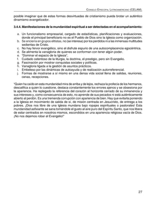 27
Consejo Episcopal Latinoamericano (CELAM).
posible imaginar que de estas formas desvirtuadas de cristianismo pueda brotar un auténtico
dinamismo evangelizador.
3.4.4. Manifestaciones de la mundanidad espiritual a ser detectadas en el acompañamiento:
a.	 Un funcionalismo empresarial, cargado de estadísticas, planificaciones y evaluaciones,
donde el principal beneficiario no es el Pueblo de Dios sino la Iglesia como organización.
b.	 Se encierra en grupos elitistas, no (se interesa) por los perdidos ni a las inmensas multitudes
sedientas de Cristo.
c.	 No hay fervor evangélico, sino el disfrute espurio de una autocomplacencia egocéntrica.
d.	 Se alimenta la vanagloria de quienes se conforman con tener algún poder.
e.	 “Dominar el espacio de la Iglesia”,
f.	 Cuidado ostentoso de la liturgia, la doctrina, el prestigio, pero sin Evangelio.
g.	 Fascinación por mostrar conquistas sociales y políticas.
h.	 Vanagloria ligada a la gestión de asuntos prácticos.
i.	 Embeleso por las dinámicas de autoayuda y de realización autorreferencial.
j.	 Formas de mostrarse a sí mismo en una densa vida social llena de salidas, reuniones,
cenas, recepciones.
“Quien ha caído en esta mundanidad mira de arriba y de lejos, rechaza la profecía de los hermanos,
descalifica a quien lo cuestione, destaca constantemente los errores ajenos y se obsesiona por
la apariencia. Ha replegado la referencia del corazón al horizonte cerrado de su inmanencia y
sus intereses y, como consecuencia de esto, no aprende de sus pecados ni está auténticamente
abierto al perdón. Es una tremenda corrupción con apariencia de bien. Hay que evitarla poniendo
a la Iglesia en movimiento de salida de sí, de misión centrada en Jesucristo, de entrega a los
pobres. ¡Dios nos libre de una Iglesia mundana bajo ropajes espirituales o pastorales! Esta
mundanidad asfixiante se sana tomándole el gusto al aire puro del Espíritu Santo, que nos libera
de estar centrados en nosotros mismos, escondidos en una apariencia religiosa vacía de Dios.
¡No nos dejemos robar el Evangelio!”
 