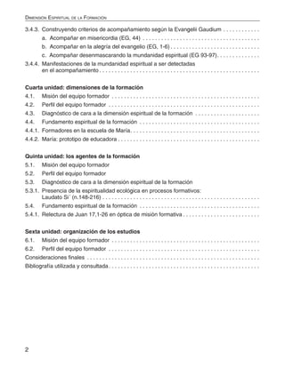2
Dimensión Espiritual de la Formación
3.4.3. 	Construyendo criterios de acompañamiento según la Evangelii Gaudium.  .  .  .  .  .  .  .  .  .  .  .
	 a. Acompañar en misericordia (EG, 44) .  .  .  .  .  .  .  .  .  .  .  .  .  .  .  .  .  .  .  .  .  .  .  .  .  .  .  .  .  .  .  .  .  .  .  .  .  .
	 b. Acompañar en la alegría del evangelio (EG, 1-6).  .  .  .  .  .  .  .  .  .  .  .  .  .  .  .  .  .  .  .  .  .  .  .  .  .  .  .  .
	 c. Acompañar desenmascarando la mundanidad espiritual (EG 93-97). .  .  .  .  .  .  .  .  .  .  .  .  .
3.4.4. 	Manifestaciones de la mundanidad espiritual a ser detectadas
en el acompañamiento.  .  .  .  .  .  .  .  .  .  .  .  .  .  .  .  .  .  .  .  .  .  .  .  .  .  .  .  .  .  .  .  .  .  .  .  .  .  .  .  .  .  .  .  .  .  .  .  .  .  .  .
Cuarta unidad: dimensiones de la formación
4.1. 	 Misión del equipo formador .  .  .  .  .  .  .  .  .  .  .  .  .  .  .  .  .  .  .  .  .  .  .  .  .  .  .  .  .  .  .  .  .  .  .  .  .  .  .  .  .  .  .  .  .  .  .  .
4.2. 	 Perfil del equipo formador .  .  .  .  .  .  .  .  .  .  .  .  .  .  .  .  .  .  .  .  .  .  .  .  .  .  .  .  .  .  .  .  .  .  .  .  .  .  .  .  .  .  .  .  .  .  .  .  .
4.3. 	 Diagnóstico de cara a la dimensión espiritual de la formación .  .  .  .  .  .  .  .  .  .  .  .  .  .  .  .  .  .  .  .  .
4.4. 	 Fundamento espiritual de la formación .  .  .  .  .  .  .  .  .  .  .  .  .  .  .  .  .  .  .  .  .  .  .  .  .  .  .  .  .  .  .  .  .  .  .  .  .  .  .
4.4.1. 	Formadores en la escuela de María. .  .  .  .  .  .  .  .  .  .  .  .  .  .  .  .  .  .  .  .  .  .  .  .  .  .  .  .  .  .  .  .  .  .  .  .  .  .  .  .  .
4.4.2. 	María: prototipo de educadora.  .  .  .  .  .  .  .  .  .  .  .  .  .  .  .  .  .  .  .  .  .  .  .  .  .  .  .  .  .  .  .  .  .  .  .  .  .  .  .  .  .  .  .  .  .
Quinta unidad: los agentes de la formación
5.1. 	 Misión del equipo formador
5.2. 	 Perfil del equipo formador
5.3. 	 Diagnóstico de cara a la dimensión espiritual de la formación
5.3.1.	 Presencia de la espiritualidad ecológica en procesos formativos:
Laudato Si´ (n.148-216).  .  .  .  .  .  .  .  .  .  .  .  .  .  .  .  .  .  .  .  .  .  .  .  .  .  .  .  .  .  .  .  .  .  .  .  .  .  .  .  .  .  .  .  .  .  .  .  .  .  .
5.4. 	 Fundamento espiritual de la formación .  .  .  .  .  .  .  .  .  .  .  .  .  .  .  .  .  .  .  .  .  .  .  .  .  .  .  .  .  .  .  .  .  .  .  .  .  .  .
5.4.1. 	Relectura de Juan 17,1-26 en óptica de misión formativa.  .  .  .  .  .  .  .  .  .  .  .  .  .  .  .  .  .  .  .  .  .  .  .  .
Sexta unidad: organización de los estudios
6.1. 	 Misión del equipo formador .  .  .  .  .  .  .  .  .  .  .  .  .  .  .  .  .  .  .  .  .  .  .  .  .  .  .  .  .  .  .  .  .  .  .  .  .  .  .  .  .  .  .  .  .  .  .  .
6.2. 	 Perfil del equipo formador .  .  .  .  .  .  .  .  .  .  .  .  .  .  .  .  .  .  .  .  .  .  .  .  .  .  .  .  .  .  .  .  .  .  .  .  .  .  .  .  .  .  .  .  .  .  .  .  .
Consideraciones finales .  .  .  .  .  .  .  .  .  .  .  .  .  .  .  .  .  .  .  .  .  .  .  .  .  .  .  .  .  .  .  .  .  .  .  .  .  .  .  .  .  .  .  .  .  .  .  .  .  .  .  .  .  .  .  .
Bibliografía utilizada y consultada. .  .  .  .  .  .  .  .  .  .  .  .  .  .  .  .  .  .  .  .  .  .  .  .  .  .  .  .  .  .  .  .  .  .  .  .  .  .  .  .  .  .  .  .  .  .  .  .
 