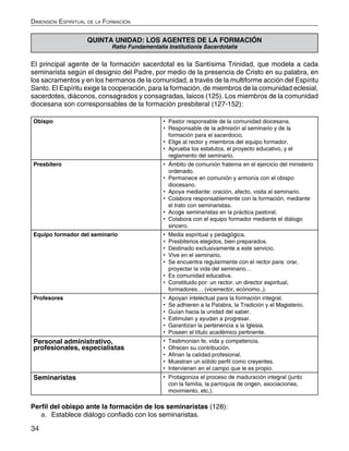 34
Dimensión Espiritual de la Formación
QUINTA UNIDAD: LOS AGENTES DE LA FORMACIÓN
Ratio Fundamentalis Institutionis Sacerdotalis
El principal agente de la formación sacerdotal es la Santísima Trinidad, que modela a cada
seminarista según el designio del Padre, por medio de la presencia de Cristo en su palabra, en
los sacramentos y en los hermanos de la comunidad, a través de la multiforme acción del Espíritu
Santo. El Espíritu exige la cooperación, para la formación, de miembros de la comunidad eclesial,
sacerdotes, diáconos, consagrados y consagradas, laicos (125). Los miembros de la comunidad
diocesana son corresponsables de la formación presbiteral (127-152):
Obispo •	 Pastor responsable de la comunidad diocesana.
•	 Responsable de la admisión al seminario y de la
formación para el sacerdocio.
•	 Elige al rector y miembros del equipo formador.
•	 Aprueba los estatutos, el proyecto educativo, y el
reglamento del seminario.
Presbítero •	 Ámbito de comunión fraterna en el ejercicio del ministerio
ordenado.
•	 Permanece en comunión y armonía con el obispo
diocesano.
•	 Apoya mediante: oración, afecto, visita al seminario.
•	 Colabora responsablemente con la formación, mediante
el trato con seminaristas.
•	 Acoge seminaristas en la práctica pastoral.
•	 Colabora con el equipo formador mediante el diálogo
sincero.
Equipo formador del seminario •	 Media espiritual y pedagógica.
•	 Presbiterios elegidos, bien preparados.
•	 Destinado exclusivamente a este servicio.
•	 Vive en el seminario.
•	 Se encuentra regularmente con el rector para: orar,
proyectar la vida del seminario…
•	 Es comunidad educativa.
•	 Constituido por: un rector, un director espiritual,
formadores… (vicerrector, ecónomo..).
Profesores •	 Apoyan intelectual para la formación integral.
•	 Se adhieren a la Palabra, la Tradición y el Magisterio.
•	 Guían hacia la unidad del saber.
•	 Estimulan y ayudan a progresar.
•	 Garantizan la pertenencia a la Iglesia.
•	 Poseen el título académico pertinente.
Personal administrativo,
profesionales, especialistas
•	 Testimonian fe, vida y competencia.
•	 Ofrecen su contribución.
•	 Afinan la calidad profesional.
•	 Muestran un sólido perfil como creyentes.
•	 Intervienen en el campo que le es propio.
Seminaristas •	 Protagoniza el proceso de maduración integral (junto
con la familia, la parroquia de origen, asociaciones,
movimiento, etc.).
Perfil del obispo ante la formación de los seminaristas (128):
a.	 Establece diálogo confiado con los seminaristas.
 