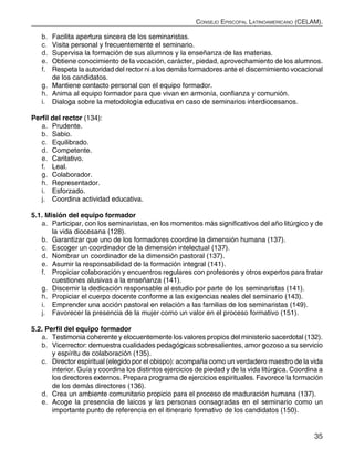 35
Consejo Episcopal Latinoamericano (CELAM).
b.	 Facilita apertura sincera de los seminaristas.
c.	 Visita personal y frecuentemente el seminario.
d.	 Supervisa la formación de sus alumnos y la enseñanza de las materias.
e.	 Obtiene conocimiento de la vocación, carácter, piedad, aprovechamiento de los alumnos.
f.	 Respeta la autoridad del rector ni a los demás formadores ante el discernimiento vocacional
de los candidatos.
g.	 Mantiene contacto personal con el equipo formador.
h.	 Anima al equipo formador para que vivan en armonía, confianza y comunión.
i.	 Dialoga sobre la metodología educativa en caso de seminarios interdiocesanos.
Perfil del rector (134):
a.	 Prudente.
b.	 Sabio.
c.	 Equilibrado.
d.	 Competente.
e.	 Caritativo.
f.	 Leal.
g.	 Colaborador.
h.	 Representador.
i.	 Esforzado.
j.	 Coordina actividad educativa.
5.1. Misión del equipo formador
a.	 Participar, con los seminaristas, en los momentos más significativos del año litúrgico y de
la vida diocesana (128).
b.	 Garantizar que uno de los formadores coordine la dimensión humana (137).
c.	 Escoger un coordinador de la dimensión intelectual (137).
d.	 Nombrar un coordinador de la dimensión pastoral (137).
e.	 Asumir la responsabilidad de la formación integral (141).
f.	 Propiciar colaboración y encuentros regulares con profesores y otros expertos para tratar
cuestiones alusivas a la enseñanza (141).
g.	 Discernir la dedicación responsable al estudio por parte de los seminaristas (141).
h.	 Propiciar el cuerpo docente conforme a las exigencias reales del seminario (143).
i.	 Emprender una acción pastoral en relación a las familias de los seminaristas (149).
j.	 Favorecer la presencia de la mujer como un valor en el proceso formativo (151).
5.2. Perfil del equipo formador
a.	 Testimonia coherente y elocuentemente los valores propios del ministerio sacerdotal (132).
b.	 Vicerrector: demuestra cualidades pedagógicas sobresalientes, amor gozoso a su servicio
y espíritu de colaboración (135).
c.	 Director espiritual (elegido por el obispo): acompaña como un verdadero maestro de la vida
interior. Guía y coordina los distintos ejercicios de piedad y de la vida litúrgica. Coordina a
los directores externos. Prepara programa de ejercicios espirituales. Favorece la formación
de los demás directores (136).
d.	 Crea un ambiente comunitario propicio para el proceso de maduración humana (137).
e.	 Acoge la presencia de laicos y las personas consagradas en el seminario como un
importante punto de referencia en el itinerario formativo de los candidatos (150).
 