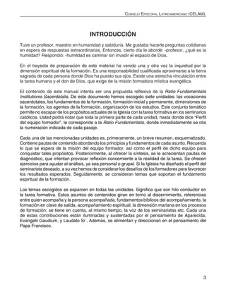 3
Consejo Episcopal Latinoamericano (CELAM).
INTRODUCCIÓN
Tuve un profesor, maestro en humanidad y sabiduría. Me gustaba hacerle preguntas cotidianas
en espera de respuestas extraordinarias. Entonces, cierto día le abordé: -profesor, ¿qué es la
humildad? Respondió: -humildad es caminar sin invadir el espacio de Dios.
En el trayecto de preparación de este material ha venido una y otra vez la inquietud por la
dimensión espiritual de la formación. Es una responsabilidad cualificada aproximarse a la tierra
sagrada de cada persona donde Dios ha puesto sus ojos. Existe una estrecha vinculación entre
la tarea humana y el don de Dios, que exige de la misión formadora mística evangélica.
El contenido de este manual intenta ser una propuesta reflexiva de la Ratio Fundamentalis
Institutionis Sacerdotalis. De este documento hemos escogido siete unidades: las vocaciones
sacerdotales, los fundamentos de la formación, formación inicial y permanente, dimensiones de
la formación, los agentes de la formación, organización de los estudios. Este conjunto temático
permite no escapar de los propósitos actuales de la Iglesia con la tarea formativa en los seminarios
católicos. Usted podrá notar que toda la primera parte de cada unidad, hasta donde dice “Perfil
del equipo formador”, le corresponde a la Ratio Fundamentalis, donde inmediatamente se cita
la numeración indicada de cada pasaje.
Cada una de las mencionadas unidades es, primeramente, un breve resumen, esquematizado.
Contiene pautas de contenido abordando los principios y fundamentos de cada asunto. Recuerda
lo que se espera de la misión del equipo formador, así como el perfil de dicho equipo para
conquistar tales propósitos. Posteriormente, al ofrecer la síntesis, se le acrecientan pautas de
diagnóstico, que intentan provocar reflexión concerniente a la realidad de la tarea. Se ofrecen
ejercicios para ayudar al análisis, ya sea personal o grupal. Si la Iglesia ha diseñado el perfil del
seminarista deseado, a su vez hemos de considerar los desafíos de los formadores para favorecer
los resultados esperados. Seguidamente, se consideran temas que soportan el fundamento
espiritual de la formación.
Los temas escogidos se esparcen en todas las unidades. Significa que son hilo conductor en
la tarea formativa. Estos asuntos de contenidos giran en torno al discernimiento, referencias
entre quien acompaña y la persona acompañada, fundamentos bíblicos del acompañamiento, la
formación en clave de salida, acompañamiento espiritual, la dimensión mariana en los procesos
de formación; se tiene en cuenta, al mismo tiempo, la voz de los seminaristas etc. Cada una
de estas contribuciones están iluminadas y sustentadas por el pensamiento de Aparecida,
Evangelii Gaudium, y Laudato Si´. Además, se alimentan y direccionan en el pensamiento del
Papa Francisco.
 