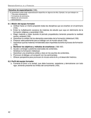 42
Dimensión Espiritual de la Formación
Estudios de especialización (185).
•	 El apostolado puede exigir especialización específica en algunos de ellos. Ejemplo, los que trabajan en:
•	 Tribunales eclesiásticos.
•	 Formadores de seminarios.
•	 Medios de comunicación.
•	 Administración.
6.1. Misión del equipo formador
a.	 Unificar hacia un mismo propósito todas las disciplinas que se enseñan en el seminario
(153).
b.	 Evitar la multiplicación excesiva de materias de estudio que vaya en detrimento de la
formación religiosa y sacerdotal (155).
c.	 Elegir materias a tratar durante el período propedéutico teniendo presente la realidad
social y eclesial (156).
d.	 Garantizar la solidez de los elementos esenciales de la formación intelectual (156).
e.	 Preparar adecuadamente para el diálogo con el mundo actual (159).
f.	 Garantizar que las materias ministeriales sean impartidas durante el proceso de formación
(176).
g.	 Mantener los objetivos y métodos de enseñanza: (186-187)
h.	 Ayudar a emerger cuestiones esenciales de contenidos.
i.	 Sintetizar la formación intelectual.
j.	 Garantizar una enseñanza sólida y clara en los asuntos de contenidos.
k.	 Promover el diálogo y el compartir con los seminaristas.
l.	 Ofrecer perspectiva para promover el vínculo entre la fe y el desarrollo histórico.
6.2. Perfil del equipo formador
a.	 Fomenta el amor a la verdad, que debe buscarse, respetarse y demostrarse con todo
rigor, teniendo presente los límites del conocimiento (164).
 