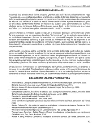 43
Consejo Episcopal Latinoamericano (CELAM).
CONSIDERACIONES FINALES
Iniciamos esta síntesis final con la pregunta ¿formar para qué? En el pensamiento del Papa
Francisco, se concentra la propuesta de una Iglesia en salida. Entonces, desde los seminarios ha
de forjarse dicha espiritualidad enraizada hondamente en los valores esenciales del cristianismo.
Se trata de una formación al estilo de Jesús: formar desde la vida, a partir de la realidad, para
ser enviados a ser fermento de Dios en medio de su pueblo. Cada seminarista ha de culminar
tal etapa siendo consciente de lo que Dios desea y quiere de él. Ha de incorporarse a su nueva
atmósfera con identidad evangélica, convencimiento, decisión y acción.
La nueva hora de la formación busca esculpir, en la mística de discípulos y misioneros de Cristo.
Es una propuesta que se empeña en la salida “del propio yo”, de las estructuras cerradas, a
las periferias existenciales. Se trata de una salida con raíz en el Evangelio. No se trata de salir
por salir, sino sabiendo por qué y a qué se sale. La formación de hoy ha de responder a los
cuestionamientos propios de una Iglesia en transformación, que ha optado por los pobres, la
desinstalación, el ejercicio constante de la justicia, y la praxis de la misericordia en las relaciones
interpersonales.
La formación en América Latina y el Caribe tiene un matiz. Este matiz es el vestido de nuestra
gente, su realidad. Se trata de la realidad donde han de incorporarse los futuros presbíteros, que
debe ser conocida por ellos; de hecho, de ahí han salido. Se apuesta por una formación convencida
de la fuerza transformadora del Evangelio, que apueste, no por el encierro, sino por la salida.
Este proyecto exige fases pedagógicas de los formadores, y en ellos mismos, fundamentadas
en la pedagogía divina. Sin amor, confianza y testimonio tales aspiraciones no serían posibles.
En los procesos formativos de los seminaristas ha de invertirse, sustancialmente, en el ser de la
persona, en su identidad. Si estas etapas no tienen mística se cae en lo puramente racional. La
formación ha de volcarse a cultivar niveles de conciencia cada vez más significativos, en lo que
se refiere a la unidad indivisible con Cristo, de cuya intimidad emanan sus discípulos misioneros.
BIBLIOGRAFÍA UTILIZADA Y CONSULTADA
•	 Antonio Bravo, La espiritualidad del sacerdote hoy, Centro Pastoral Litúrgica, Barcelona, 2005.
•	 Benigno Juanes, Formar para servir, Amigo del Hogar, Santo Domingo, 2016.
•	 Benigno Juanes, El discernimiento espiritual, Amigo del Hogar, Santo Domingo, 1996.
•	 Biblia de Jerusalén.
•	 Carlos Rafael Cabarrús, Cuaderno de bitácora para acompañar caminantes, Bilbao, Desclée, 2000.
•	 Carta Encíclica Laudato Si´, Sobre el cuidado de la casa común, 2015.
•	 Exhortación Apostólica Evangelii Gaudium, 2013.
•	 Exhortación Apostólica Pastores Dabo Vobis, 1992.
•	 Javier Garrido, Evangelizador y discípulo: apuntes del discernimiento espiritual, Santander, Sal Terrae,
2008.
•	 Ramiro Pellitero (Dir.), La misión del sacerdote en el Iglesia, Universidad de Navarra, Pamplona, 2011.
•	 Ratio Fundamentalis Institutionis Sacerdotalis (2016).
•	 V Conferencia General del Episcopado Latinoamericano y del Caribe, Aparecida 2017.
•	 Wagner Lopes Sanches y Eulálio Fiqueira (Orgs.), Uma Igreja de portas abertas: nos caminos do
Papa Francisco, Sao Paulo, Paulinas, 2016.
•	 William A. Barry; William J. Connolly, La práctica de la dirección spiritual, Sal Terrae, Santander, 2011.
 