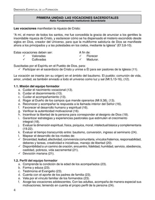 4
Dimensión Espiritual de la Formación
PRIMERA UNIDAD: LAS VOCACIONES SACERDOTALES
Ratio Fundamentalis Institutionis Sacerdotalis
Las vocaciones manifiestan la riqueza de Cristo:
“A mí, el menor de todos los santos, me fue concedida la gracia de anunciar a los gentiles la
insondable riqueza de Cristo, y esclarecer cómo se ha dispensado el misterio escondido desde
siglos en Dios, creador del Universo, para que la multiforme sabiduría de Dios se manifieste
ahora a los principados y a las potestades en los cielos, mediante la Iglesia” (Ef 3,8-10).
Estas vocaciones deben ser:			 A fin de:
	 Valoradas				 	 Florecer
	 Cultivadas				 	 Madurar.
Suscitadas por el Espíritu en el Pueblo de Dios, para:
	Participar en el sacerdocio de Cristo y unirse a Él para ser pastores de la Iglesia (11).
La vocación se inserta (en su origen) en el ámbito del bautismo. El pueblo: comunión de vida,
amor, unidad, es también enviado a todo el universo como luz y sal (Mt 5,13-16), (12).
1.1. Misión del equipo formador
a.	 Cuidar el nacimiento vocacional (13).
b.	 Cuidar el discernimiento (13).
c.	 Cuidar el acompañamiento (13).
d.	 Rogar al Dueño de los campos que mande operarios (Mt 9,38), (13).
e.	 Reconocer y acompañar la respuesta a la llamada interior del Señor (16).
f.	 Favorecer el desarrollo humano y espiritual (16).
g.	 Verificar la autenticidad motivacional (16).
h.	 Incentivar la libertad de la persona para corresponder al designio de Dios (18).
i.	 Garantizar estrategias y experiencias pastorales que estimulen el crecimiento
integral (18).
j.	 Evaluar la dimensión espiritual, física, psíquica, moral, intelectual básica y complementaria
(19.22).
k.	 Evaluar el tiempo transcurrido entre: bautismo, conversión, ingreso al seminario (24).
l.	 Mapear el desarrollo de los niveles de:
	Sinceridad, lealtad, afectividad, convivencia comunitaria, vínculos fraternos, responsabilidad,
deberes y tareas, creatividad e iniciativas, manejo de libertad (20).
	Disponibilidad a un camino de oración, encuentro, fidelidad, humildad, servicio, obediencia,
castidad, pobreza, vida sacramental (21).
	Devoción mariana (21).
1.2. Perfil del equipo formador
a.	 Comprende la condición de la edad de los acompañados (23).
b.	 Forma y educa (23).
c.	 Testimonia el Evangelio (23).
d.	 Cuenta con el aporte de los padres de familia (23).
e.	 Vela por el vínculo familiar de los formandos (23).
f.	 Acoge las vocaciones adolescentes. Con las adultas, acompaña de manera especial sus
motivaciones; teniendo en cuenta el propio perfil de la persona (24).
 