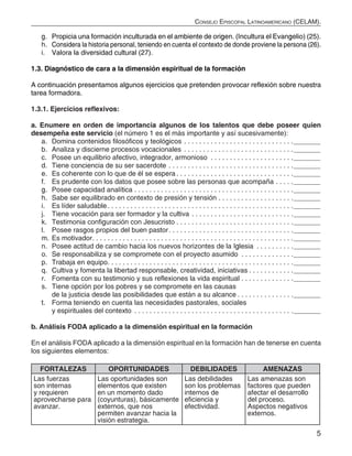 5
Consejo Episcopal Latinoamericano (CELAM).
g.	 Propicia una formación inculturada en el ambiente de origen. (Incultura el Evangelio) (25).
h.	 Considera la historia personal, teniendo en cuenta el contexto de donde proviene la persona (26).
i.	 Valora la diversidad cultural (27).
1.3. Diagnóstico de cara a la dimensión espiritual de la formación
A continuación presentamos algunos ejercicios que pretenden provocar reflexión sobre nuestra
tarea formadora.
1.3.1. Ejercicios reflexivos:
a. Enumere en orden de importancia algunos de los talentos que debe poseer quien
desempeña este servicio (el número 1 es el más importante y así sucesivamente):
a.	 Domina contenidos filosóficos y teológicos.  .  .  .  .  .  .  .  .  .  .  .  .  .  .  .  .  .  .  .  .  .  .  .  .  .  .  .  . _______
b.	 Analiza y discierne procesos vocacionales.  .  .  .  .  .  .  .  .  .  .  .  .  .  .  .  .  .  .  .  .  .  .  .  .  .  .  .  . _______
c.	 Posee un equilibrio afectivo, integrador, armonioso .  .  .  .  .  .  .  .  .  .  .  .  .  .  .  .  .  .  .  .  .  . _______
d.	 Tiene conciencia de su ser sacerdote. .  .  .  .  .  .  .  .  .  .  .  .  .  .  .  .  .  .  .  .  .  .  .  .  .  .  .  .  .  .  .  . _______
e.	 Es coherente con lo que de él se espera. .  .  .  .  .  .  .  .  .  .  .  .  .  .  .  .  .  .  .  .  .  .  .  .  .  .  .  .  .  . _______
f.	 Es prudente con los datos que posee sobre las personas que acompaña.  .  .  .  . _______
g.	 Posee capacidad analítica.  .  .  .  .  .  .  .  .  .  .  .  .  .  .  .  .  .  .  .  .  .  .  .  .  .  .  .  .  .  .  .  .  .  .  .  .  .  .  .  .  . _______
h.	 Sabe ser equilibrado en contexto de presión y tensión.  .  .  .  .  .  .  .  .  .  .  .  .  .  .  .  .  .  .  . _______
i.	 Es líder saludable. .  .  .  .  .  .  .  .  .  .  .  .  .  .  .  .  .  .  .  .  .  .  .  .  .  .  .  .  .  .  .  .  .  .  .  .  .  .  .  .  .  .  .  .  .  .  .  . _______
j.	 Tiene vocación para ser formador y la cultiva.  .  .  .  .  .  .  .  .  .  .  .  .  .  .  .  .  .  .  .  .  .  .  .  .  .  . _______
k.	 Testimonia configuración con Jesucristo.  .  .  .  .  .  .  .  .  .  .  .  .  .  .  .  .  .  .  .  .  .  .  .  .  .  .  .  .  .  . _______
l.	 Posee rasgos propios del buen pastor. .  .  .  .  .  .  .  .  .  .  .  .  .  .  .  .  .  .  .  .  .  .  .  .  .  .  .  .  .  .  .  . _______
m.	Es motivador. .  .  .  .  .  .  .  .  .  .  .  .  .  .  .  .  .  .  .  .  .  .  .  .  .  .  .  .  .  .  .  .  .  .  .  .  .  .  .  .  .  .  .  .  .  .  .  .  .  .  .  . _______
n.	 Posee actitud de cambio hacia los nuevos horizontes de la Iglesia .  .  .  .  .  .  .  .  .  . _______
o.	 Se responsabiliza y se compromete con el proyecto asumido .  .  .  .  .  .  .  .  .  .  .  .  .  . _______
p.	 Trabaja en equipo. .  .  .  .  .  .  .  .  .  .  .  .  .  .  .  .  .  .  .  .  .  .  .  .  .  .  .  .  .  .  .  .  .  .  .  .  .  .  .  .  .  .  .  .  .  .  .  . _______
q.	 Cultiva y fomenta la libertad responsable, creatividad, iniciativas.  .  .  .  .  .  .  .  .  .  .  . _______
r.	 Fomenta con su testimonio y sus reflexiones la vida espiritual.  .  .  .  .  .  .  .  .  .  .  .  .  . _______
s.	 Tiene opción por los pobres y se compromete en las causas
de la justicia desde las posibilidades que están a su alcance.  .  .  .  .  .  .  .  .  .  .  .  .  .  . _______
t.	 Forma teniendo en cuenta las necesidades pastorales, sociales
y espirituales del contexto .  .  .  .  .  .  .  .  .  .  .  .  .  .  .  .  .  .  .  .  .  .  .  .  .  .  .  .  .  .  .  .  .  .  .  .  .  .  .  .  .  . _______
b. Análisis FODA aplicado a la dimensión espiritual en la formación
En el análisis FODA aplicado a la dimensión espiritual en la formación han de tenerse en cuenta
los siguientes elementos:
FORTALEZAS OPORTUNIDADES DEBILIDADES AMENAZAS
Las fuerzas
son internas
y requieren
aprovecharse para
avanzar.
Las oportunidades son
elementos que existen
en un momento dado
(coyunturas), básicamente
externos, que nos
permiten avanzar hacia la
visión estrategia.
Las debilidades
son los problemas
internos de
eficiencia y
efectividad.
Las amenazas son
factores que pueden
afectar el desarrollo
del proceso.
Aspectos negativos
externos.
 