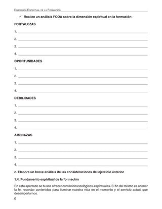 6
Dimensión Espiritual de la Formación
	Realice un análisis FODA sobre la dimensión espiritual en la formación:
FORTALEZAS
1. __________________________________________________________________________
2. __________________________________________________________________________
3. __________________________________________________________________________
4. __________________________________________________________________________
OPORTUNIDADES
1. __________________________________________________________________________
2. __________________________________________________________________________
3. __________________________________________________________________________
4. __________________________________________________________________________
DEBILIDADES
1. __________________________________________________________________________
2. __________________________________________________________________________
3. __________________________________________________________________________
4. __________________________________________________________________________
AMENAZAS
1. __________________________________________________________________________
2. __________________________________________________________________________
3. __________________________________________________________________________
4. __________________________________________________________________________
c. Elabore un breve análisis de las consideraciones del ejercicio anterior
1.4. Fundamento espiritual de la formación
En este apartado se busca ofrecer contenidos teológicos-espirituales. El fin del mismo es animar
la fe, recordar contenidos para iluminar nuestra vida en el momento y el servicio actual que
desempeñamos.
 