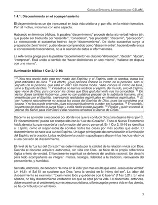 7
Consejo Episcopal Latinoamericano (CELAM).
1.4.1. Discernimiento en el acompañamiento
El discernimiento es un eje transversal en toda vida cristiana y, por ello, en la misión formativa.
Por tal motivo, iniciamos con este aspecto.
Hablando en términos bíblicos, la palabra “discernimiento” procede de la raíz verbal hebrea bin,
que puede ser traducida por “entender”, “considerar”, “ser prudente”, “discernir”, “percepción”.
Le corresponde el sustantivo hebreo bayin “discernimiento”. De dicho sustantivo surge la
preposición (ben) “entre”; pudiendo ser comprendido como “discernir entre”, haciendo referencia
al conocimiento trascendente, no a la reunión de datos o informaciones.
La referencia griega para la palabra “discernimiento” es diacrino “diferenciar”, “decidir”, “dudar”,
“interpretar”. Está unido al sentido de “hacer distinciones en uno mismo”, “hallarse en disputa
con uno mismo”.
Iluminación bíblica 1 Cor 2,10-16:
10 Dios nos reveló todo esto por medio del Espíritu; y el Espíritu todo lo sondea, hasta las
profundidades de Dios. 11 En efecto, ¿qué persona conoce lo íntimo de la persona, sino el
espíritu de la persona, que está en ella? Del mismo modo, nadie conoce lo íntimo de Dios,
sino el Espíritu de Dios. 12 Y nosotros no hemos recibido el espíritu del mundo, sino el Espíritu
que viene de Dios, para conocer los dones que Dios gratuitamente nos ha concedido. 13 De
estos dones también hablamos, pero no con palabras propias de la sabiduría humana, sino
enseñadas por el Espíritu, expresando realidades espirituales en términos espirituales. 14 El
ser humano naturalmente no acepta las cosas del Espíritu de Dios, pues las considera una
locura. Y no las puede entender, pues sólo espiritualmente pueden ser juzgadas. 15 En cambio,
la persona de espíritu lo juzga todo; y a ella nadie puede juzgarla. 16 Porque ¿quién conoció la
mente del Señor para instruirle? Pero nosotros tenemos la mente de Cristo.
Discernir es aprender a reconocer por dónde nos quiere conducir Dios para dejarse llevar por Él.
El “discernimiento” puede ser comparado con la “Luz del Corazón”. Todo el Nuevo Testamento
habla de esta luz que nace de la trasformación del centro personal. En 1 Cor 2,10-16 se identifica
al Espíritu como el responsable de sondear todas las cosas por más ocultas que estén. El
discernimiento se hace a la luz del Espíritu. Un lugar privilegiado de comunicación e iluminación
del Espíritu es la oración. La luz recibida en la oración capacita para discernir los hechos relativos
a una decisión de discernimiento.
El nivel de la “La luz del Corazón” es determinada por la calidad de la relación vivida con Dios.
Cuando el discurso adquiere autonomía, sin vida con Dios, se hace de la propia coherencia
lógica criterio de verdad. El fundamento espiritual se defiende del análisis racional. Un desafío
para todo acompañante es integrar: mística, teología, fidelidad a la tradición, renovación del
pensamiento, y humildad.
Se trata, entonces, de descubrir “la vida en la vida” por más oculta que esté. Jesús es la verdad”
(Jn 14,6); el Sal 51 se sostiene que Dios “ama la verdad en lo íntimo del ser”. La labor del
discernimiento es examinar: “Examínenlo todo y quédense con lo bueno” (1Tes 5,21). En este
sentido, no hay discernimiento verdadero sin que se opte por la vida. Lo discernido, entonces,
debe encaminar al crecimiento como persona cristiana, si lo escogido genera vida en los demás,
se ha contribuido con el Reino.
 