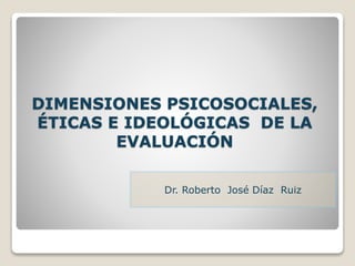 DIMENSIONES PSICOSOCIALES,
ÉTICAS E IDEOLÓGICAS DE LA
EVALUACIÓN
Dr. Roberto José Díaz Ruiz
 