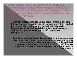 

¿Qué aprendizajes sobre Sexualidad Humana poseen
los docentes en servicio que se forman en la Universidad
Pedagógica Experimental Libertador- Instituto de
Mejoramiento Profesional del Magisterio- Centro de
Atención Caracas y Coordinación General de
Postgrado?



¿Qué lineamientos educativos se deben proponer a una
universidad que forma docentes para superar carencias
detectadas en sus aprendizajes sobre Sexualidad
Humana y evitar multiplicar información deficitaria o
distorsionada en las comunidades educativas y en la
sociedad?

 