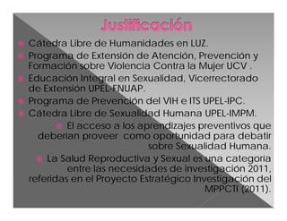





Cátedra Libre de Humanidades en LUZ.
Programa de Extensión de Atención, Prevención y
Formación sobre Violencia Contra la Mujer UCV .
Educación Integral en Sexualidad, Vicerrectorado
de Extensión UPEL-FNUAP.
Programa de Prevención del VIH e ITS UPEL-IPC.
Cátedra Libre de Sexualidad Humana UPEL-IMPM.
 El acceso a los aprendizajes preventivos que
deberían proveer como oportunidad para debatir
sobre Sexualidad Humana.
 La Salud Reproductiva y Sexual es una categoría
entre las necesidades de investigación 2011,
referidas en el Proyecto Estratégico Investigación del
MPPCTI (2011).

 