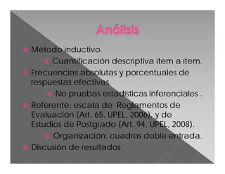 







Método inductivo.
 Cuantificación descriptiva ítem a ítem.
Frecuencias absolutas y porcentuales de
respuestas efectivas.
 No pruebas estadísticas inferenciales .
Referente: escala de Reglamentos de
Evaluación (Art. 65, UPEL, 2006), y de
Estudios de Postgrado (Art. 94, UPEL, 2008).
 Organización: cuadros doble entrada.
Discusión de resultados.

 