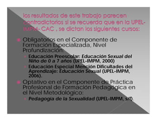 

Obligatorios en el Componente de
Formación Especializada, Nivel
Profundización:
› Educación Preescolar: Educación Sexual del
Niño de 0 a 7 años (UPEL-IMPM, 2000)
› Educación Especial Mención Dificultades del
Aprendizaje: Educación Sexual (UPEL-IMPM,
2006).



Optativo en el Componente de Práctica
Profesional de Formación Pedagógica en
el Nivel Metodológico:
› Pedagogía de la Sexualidad (UPEL-IMPM, s/f).

 