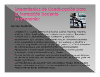 Extensión Académica









Enfatizar en el HACER y ESTAR como madres, padres, maestras, maestros,
adultos y adultas significativas que requieren capacitarse en Sexualidad
Humana para CONVIVIR disfrutando sus deberes y derechos.
Informar sobre: a) el desarrollo evolutivo del niño, b) la interrelación de las
áreas sociocultural, cognitiva, psicomotora y del lenguaje, c) el cómo y
cuándo se adquiere la identidad de sexo y de género, d) el funcionamiento
de la fisiología sexual y los comportamientos sexuales saludables.
Apoyar para la comunicación asertiva desprovista de connotaciones
sexistas que impulsan las iniquidades y los abusos.
Prevenir la violencia sexual que incluya evitar situaciones de riesgo, la toma
de decisiones acertadas, la independencia de criterio, el acceso lugares de
ayuda y orientación.
Dar importancia a la Educación para la Sexualidad Integral como espacio
socio-construido para evitar los embarazos no deseados, los abusos sexuales
y las enfermedades de transmisión sexual.

 