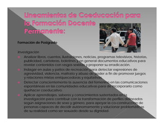 Formación de Postgrado
Investigación
 Analizar libros, cuentos, ilustraciones, noticias, programas televisivos, historias,
publicidad, carteleras, boletines y en general documentos educativos para
revelar contenidos con rasgos sexistas y proponer su erradicación.
 Indagar en aulas y patios de recreación para detectar expresiones de
agresividad, violencia, maltrato y abuso de poder a fin de promover juegos
y relaciones mixtas enriquecedoras y equitativas.
 Detectar conscientemente la ausencia del femenino en las comunicaciones
espontáneas en las comunidades educativas para de incorporarlo como
quehacer coeducativo.
 Aplicar aprendizajes, saberes y conocimientos sustentados en la
investigación para contribuir con la transformación de perfiles delineados
según asignaciones de sexo y género, para apoyar la co-construcción de
personas capaces de decidir autónomamente y solucionar problemáticas
de su realidad como ser sexuado desde su dignidad.

 