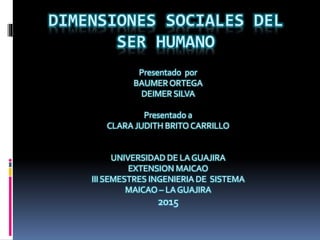 DIMENSIONES SOCIALES DEL
SER HUMANO
Presentado por
BAUMER ORTEGA
DEIMER SILVA
Presentado a
CLARA JUDITH BRITO CARRILLO
UNIVERSIDAD DE LA GUAJIRA
EXTENSION MAICAO
III SEMESTRES INGENIERIA DE SISTEMA
MAICAO – LA GUAJIRA
2015
 