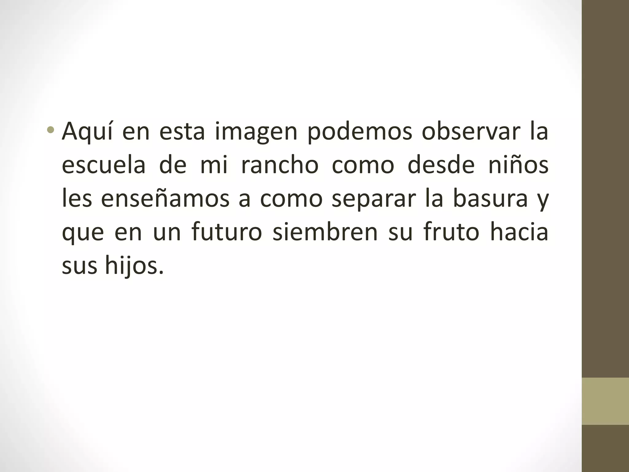 • Aquí en esta imagen podemos observar la
escuela de mi rancho como desde niños
les enseñamos a como separar la basura y
que en un futuro siembren su fruto hacia
sus hijos.