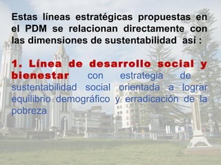 Estas líneas estratégicas propuestas en
el PDM se relacionan directamente con
las dimensiones de sustentabilidad así :
1. Línea de desarrollo social y
bienestar con estrategia de
sustentabilidad social orientada a lograr
equilibrio demográfico y erradicación de la
pobreza
 