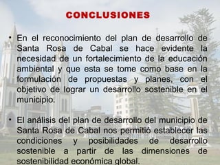 CONCLUSIONES
• En el reconocimiento del plan de desarrollo de
Santa Rosa de Cabal se hace evidente la
necesidad de un fortalecimiento de la educación
ambiental y que esta se tome como base en la
formulación de propuestas y planes, con el
objetivo de lograr un desarrollo sostenible en el
municipio.
• El análisis del plan de desarrollo del municipio de
Santa Rosa de Cabal nos permitió establecer las
condiciones y posibilidades de desarrollo
sostenible a partir de las dimensiones de
sostenibilidad económica global.
 