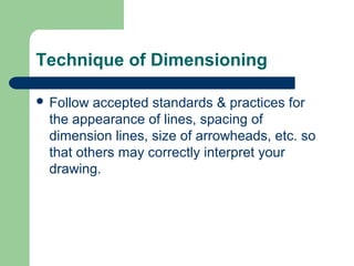 Technique of Dimensioning
 Follow

accepted standards & practices for
the appearance of lines, spacing of
dimension lines, size of arrowheads, etc. so
that others may correctly interpret your
drawing.

 