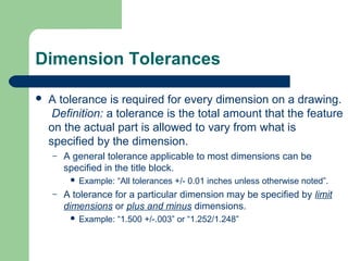 Dimension Tolerances


A tolerance is required for every dimension on a drawing.
Definition: a tolerance is the total amount that the feature
on the actual part is allowed to vary from what is
specified by the dimension.
–

A general tolerance applicable to most dimensions can be
specified in the title block.


–

Example: “All tolerances +/- 0.01 inches unless otherwise noted”.

A tolerance for a particular dimension may be specified by limit
dimensions or plus and minus dimensions.


Example: “1.500 +/-.003” or “1.252/1.248”

 