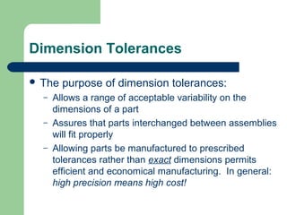 Dimension Tolerances
 The
–
–
–

purpose of dimension tolerances:

Allows a range of acceptable variability on the
dimensions of a part
Assures that parts interchanged between assemblies
will fit properly
Allowing parts be manufactured to prescribed
tolerances rather than exact dimensions permits
efficient and economical manufacturing. In general:
high precision means high cost!

 