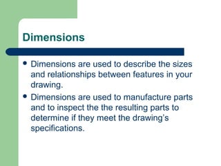 Dimensions
 Dimensions

are used to describe the sizes
and relationships between features in your
drawing.
 Dimensions are used to manufacture parts
and to inspect the the resulting parts to
determine if they meet the drawing’s
specifications.

 