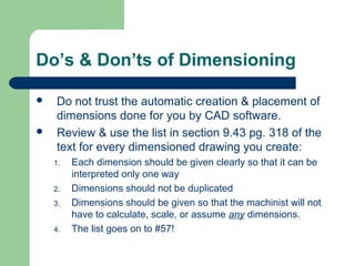 Do’s & Don’ts of Dimensioning




Do not trust the automatic creation & placement of
dimensions done for you by CAD software.
Review & use the list in section 9.43 pg. 318 of the
text for every dimensioned drawing you create:
1.
2.
3.
4.

Each dimension should be given clearly so that it can be
interpreted only one way
Dimensions should not be duplicated
Dimensions should be given so that the machinist will not
have to calculate, scale, or assume any dimensions.
The list goes on to #57!

 