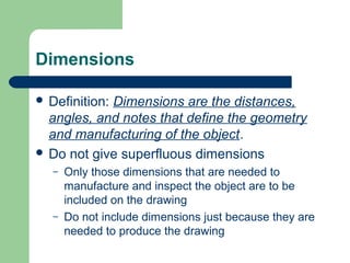 Dimensions
 Definition:

Dimensions are the distances,
angles, and notes that define the geometry
and manufacturing of the object.
 Do not give superfluous dimensions
–

–

Only those dimensions that are needed to
manufacture and inspect the object are to be
included on the drawing
Do not include dimensions just because they are
needed to produce the drawing

 
