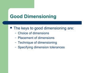 Good Dimensioning
 The
–
–
–
–

keys to good dimensioning are:

Choice of dimensions
Placement of dimensions
Technique of dimensioning
Specifying dimension tolerances

 