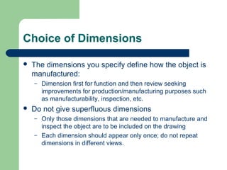 Choice of Dimensions


The dimensions you specify define how the object is
manufactured:
–



Dimension first for function and then review seeking
improvements for production/manufacturing purposes such
as manufacturability, inspection, etc.

Do not give superfluous dimensions
–
–

Only those dimensions that are needed to manufacture and
inspect the object are to be included on the drawing
Each dimension should appear only once; do not repeat
dimensions in different views.

 