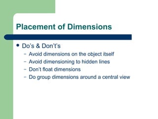 Placement of Dimensions
 Do’s
–
–
–
–

& Don’t’s

Avoid dimensions on the object itself
Avoid dimensioning to hidden lines
Don’t float dimensions
Do group dimensions around a central view

 