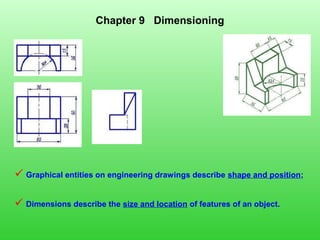 Chapter 9 Dimensioning
 Graphical entities on engineering drawings describe shape and position;
 Dimensions describe the size and location of features of an object.
 