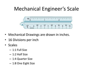 Mechanical Engineer’s Scale
• Mechanical Drawings are drawn in inches.
• 16 Divisions per inch
• Scales
– 1:1 Full Size
– 1:2 Half Size
– 1:4 Quarter Size
– 1:8 One Eight Size
 
