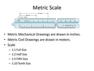 Metric Scale
• Metric Mechanical Drawings are drawn in inches.
• Metric Civil Drawings are drawn in meters.
• Scale
– 1:1 Full Size
– 1:2 Half Size
– 1:5 Fifth Size
– 1:10 Tenth Size
 