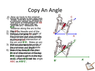 Copy An Angle
A
B
1) Since an angle is two rays with
a common vertex we’ll start by
drawing a ray and call ray
B’A’.
A’
2) Place the Needle end of the
compass on point B, and
make an arc that crosses over
from BA to BC.
3) Without changing the width of
the compass, put the Needle
end of the compass on point
B’, and draw the arc crossing
B’A’ long enough to more than
cross where B’C’ will be.
B’
C4) Now go back to the original
angle, and put your needle on
the point of intersection of AB
and the arc. Measure the
distance along the arc to the
ray BC.
5) Without changing the width of
the compass, put your needle
on the point of intersection of
the arc and B’A’. Make an arc
that crosses the first arc you
drew on this new angle.
6) Draw a ray from B’ thru the
point of intersection of the two
arcs. Label a point on the ray
as C’. You’ve copied the angle
ABC as A’B’C’.
C’
 