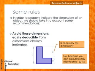 Some rules
 In order to properly indicate the dimensions of an
object, we should take into account some
recommendations:
Representation on objects
 Avoid those dimensions
easily deducible from
dimensions already
indicated.
Is necessary this
dimension?
No, because you
can calculate it by
substracting 50-15
50
1535
 