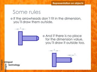 Some rules
 If the arrowheads don´t fit in the dimension,
you´ll draw them outside.
Representation on objects
 And if there is no place
for the dimension value,
you´ll draw it outside too.
8
8
3
 
