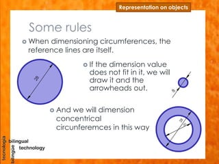 Some rules
 When dimensioning circumferences, the
reference lines are itself.
Representation on objects
 If the dimension value
does not fit in it, we will
draw it and the
arrowheads out.
 And we will dimension
concentrical
circunferemces in this way
 