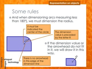 Some rules
 And when dimensioning arcs measuring less
than 180º), we must dimension the radius.
Representation on objects
 If the dimension value or
the arrowhead do not fit
in it, we will draw it in this
way.
The dimension
value is preceded
by the letter R
It must be
indicated the
center of the circle
There is no arrowhead
in this edge of the
dimension line
 