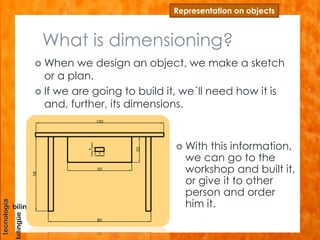 What is dimensioning?
 When we design an object, we make a sketch
or a plan.
 If we are going to build it, we´ll need how it is
and, further, its dimensions.
Representation on objects
 With this information,
we can go to the
workshop and built it,
or give it to other
person and order
him it.
 