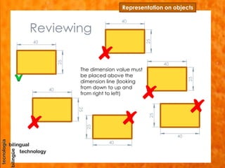 Reviewing
Representation on objects
40
25
40
25
40
25
40
25
40
25
40
25
The dimension value must
be placed above the
dimension line (looking
from down to up and
from right to left)
 