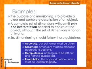 Examples
Representation on objects
 The purpose of dimensioning is to provide a
clear and complete description of an object.
 A complete set of dimensions will permit only
one interpretation needed to construct the
object, although the set of dimensions is not an
only one.
 So, dimensioning should follow these guidelines:
 Accuracy: correct values must be given.
 Clearness: dimensions must be placed in
appropriate positions.
 Completeness: nothing must be left out,
and nothing duplicated.
 Readability: the appropriate line quality
must be used for legibility.
 