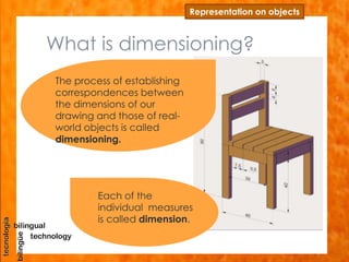 Representation on objects
Each of the
individual measures
is called dimension.
The process of establishing
correspondences between
the dimensions of our
drawing and those of real-
world objects is called
dimensioning.
What is dimensioning?
 